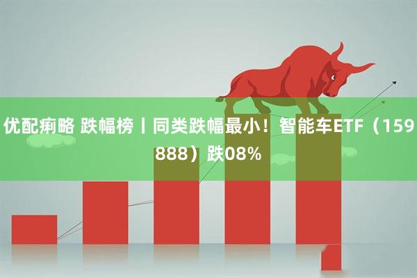 优配痢略 跌幅榜丨同类跌幅最小！智能车ETF（159888）跌08%