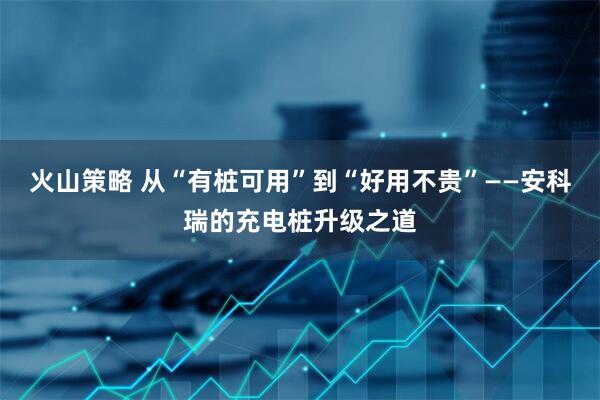 火山策略 从“有桩可用”到“好用不贵”——安科瑞的充电桩升级之道