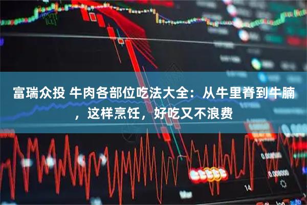 富瑞众投 牛肉各部位吃法大全：从牛里脊到牛腩，这样烹饪，好吃又不浪费