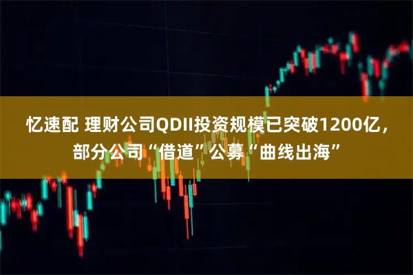 忆速配 理财公司QDII投资规模已突破1200亿，部分公司“借道”公募“曲线出海”