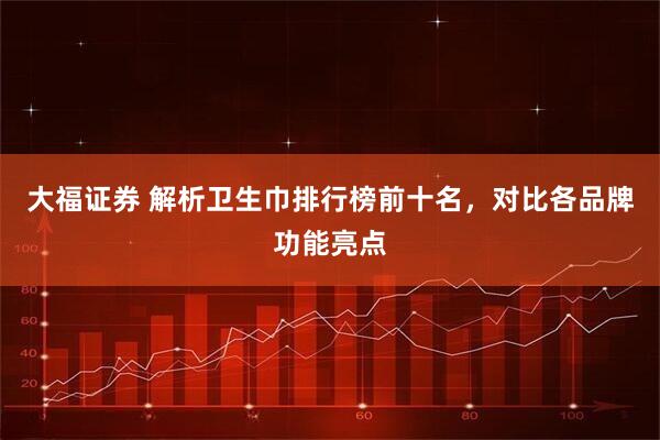 大福证券 解析卫生巾排行榜前十名，对比各品牌功能亮点