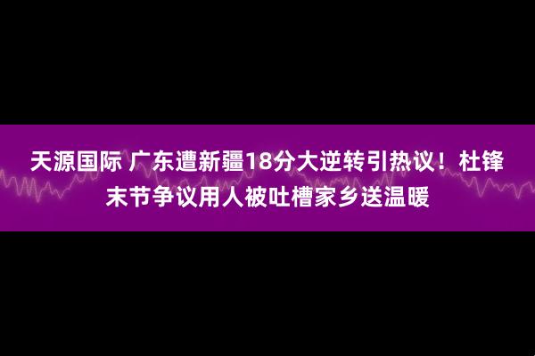 天源国际 广东遭新疆18分大逆转引热议!杜锋末节争议用人被吐槽家乡送温暖