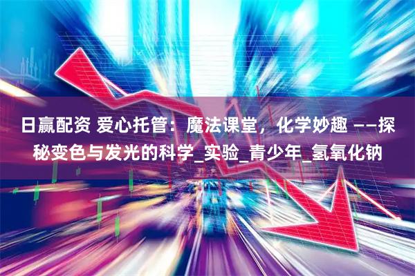 日赢配资 爱心托管：魔法课堂，化学妙趣 ——探秘变色与发光的科学_实验_青少年_氢氧化钠