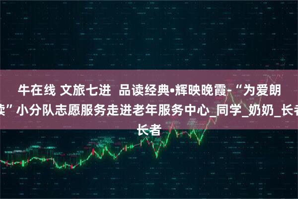 牛在线 文旅七进  品读经典•辉映晚霞-“为爱朗读”小分队志愿服务走进老年服务中心_同学_奶奶_长者