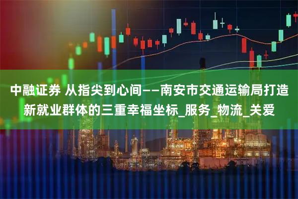 中融证券 从指尖到心间——南安市交通运输局打造新就业群体的三重幸福坐标_服务_物流_关爱