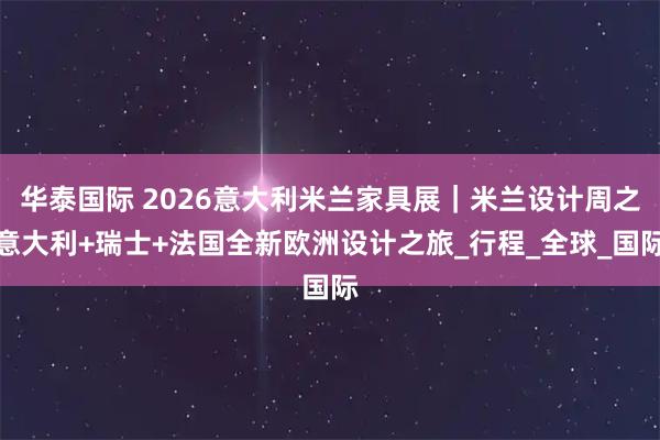 华泰国际 2026意大利米兰家具展｜米兰设计周之意大利+瑞士+法国全新欧洲设计之旅_行程_全球_国际