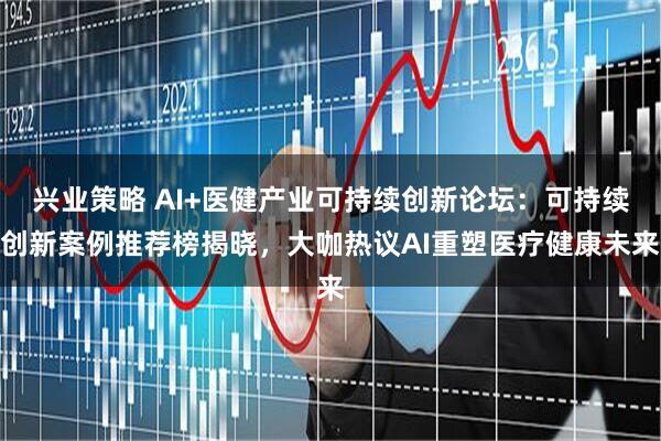 兴业策略 AI+医健产业可持续创新论坛：可持续创新案例推荐榜揭晓，大咖热议AI重塑医疗健康未来