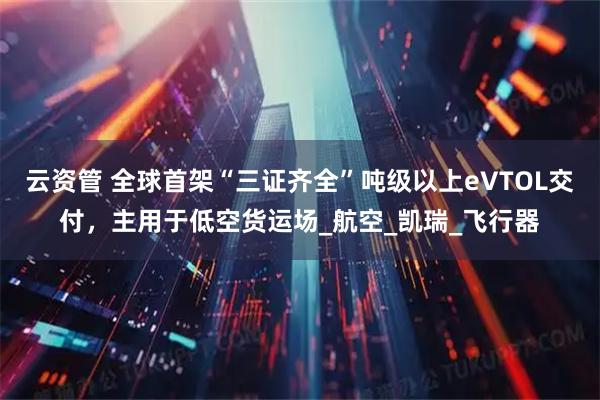 云资管 全球首架“三证齐全”吨级以上eVTOL交付,主用于低空货运场_航空_凯瑞_飞行器