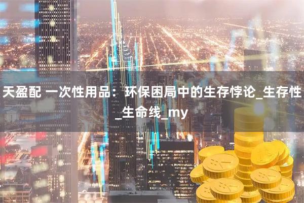 天盈配 一次性用品：环保困局中的生存悖论_生存性_生命线_my