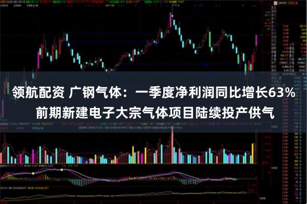 领航配资 广钢气体：一季度净利润同比增长63% 前期新建电子大宗气体项目陆续投产供气