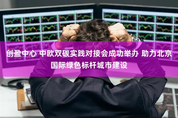 创盈中心 中欧双碳实践对接会成功举办 助力北京国际绿色标杆城市建设