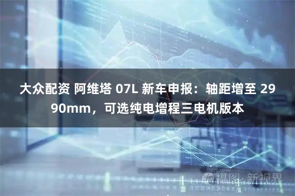 大众配资 阿维塔 07L 新车申报：轴距增至 2990mm，可选纯电增程三电机版本