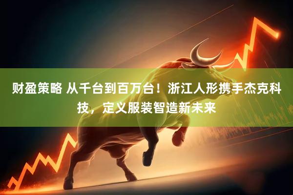 财盈策略 从千台到百万台！浙江人形携手杰克科技，定义服装智造新未来