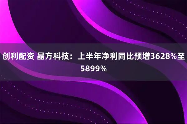 创利配资 晶方科技：上半年净利同比预增3628%至5899%