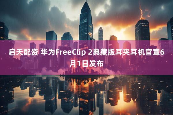 启天配资 华为FreeClip 2典藏版耳夹耳机官宣6月1日发布