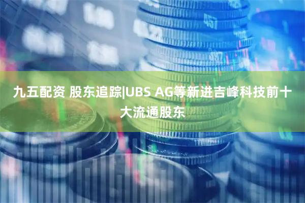 九五配资 股东追踪|UBS AG等新进吉峰科技前十大流通股东